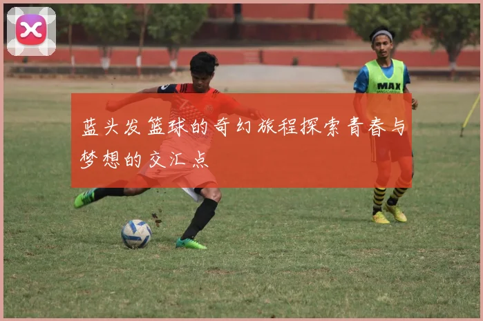 蓝头发篮球的奇幻旅程探索青春与梦想的交汇点