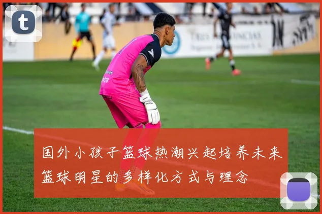 国外小孩子篮球热潮兴起培养未来篮球明星的多样化方式与理念