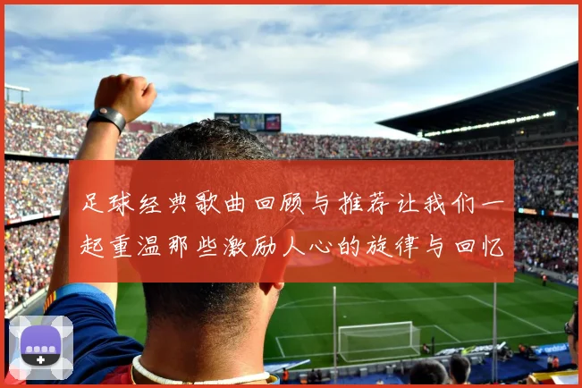 足球经典歌曲回顾与推荐让我们一起重温那些激励人心的旋律与回忆