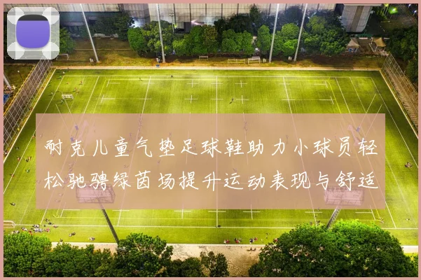耐克儿童气垫足球鞋助力小球员轻松驰骋绿茵场提升运动表现与舒适度