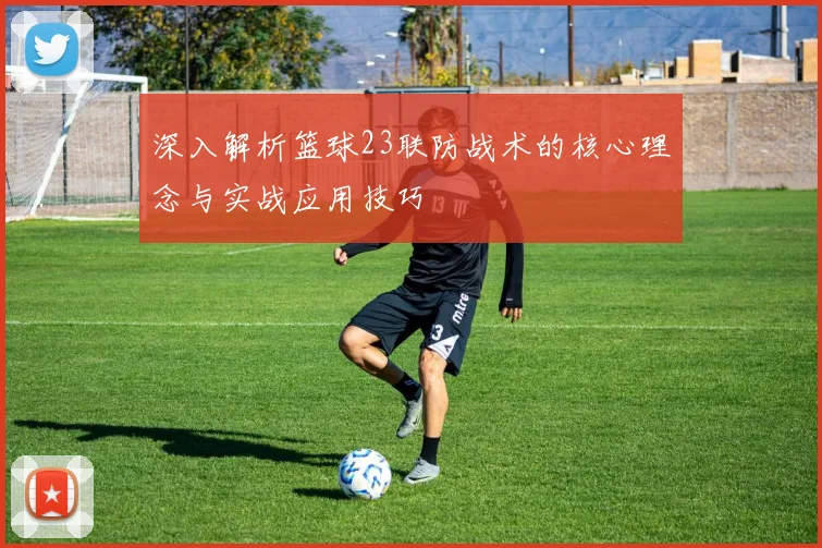 深入解析篮球23联防战术的核心理念与实战应用技巧