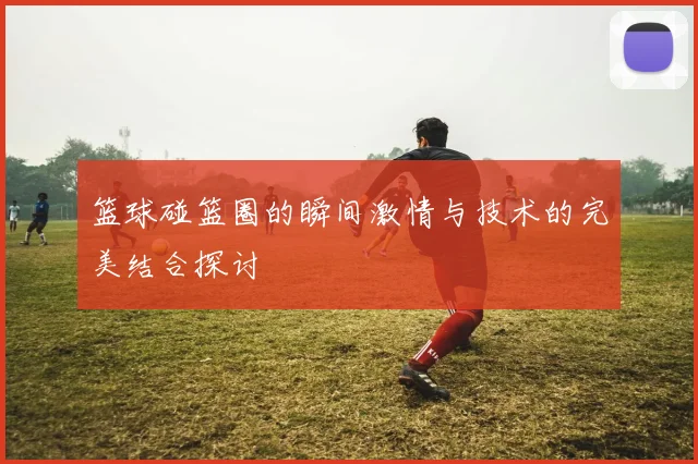 篮球碰篮圈的瞬间激情与技术的完美结合探讨