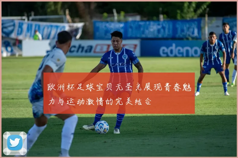 欧洲杯足球宝贝无圣光展现青春魅力与运动激情的完美结合