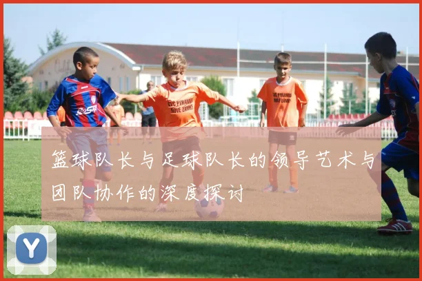 篮球队长与足球队长的领导艺术与团队协作的深度探讨