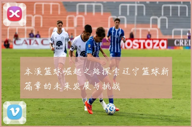 本溪篮球崛起之路探索辽宁篮球新篇章的未来发展与挑战