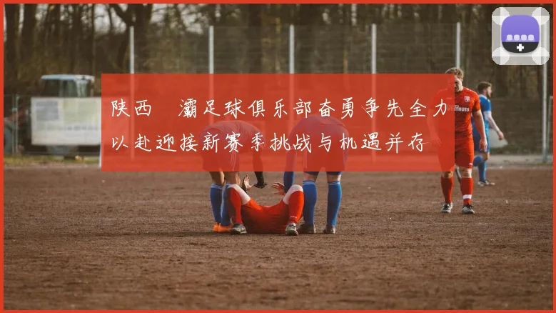 陕西浐灞足球俱乐部奋勇争先全力以赴迎接新赛季挑战与机遇并存