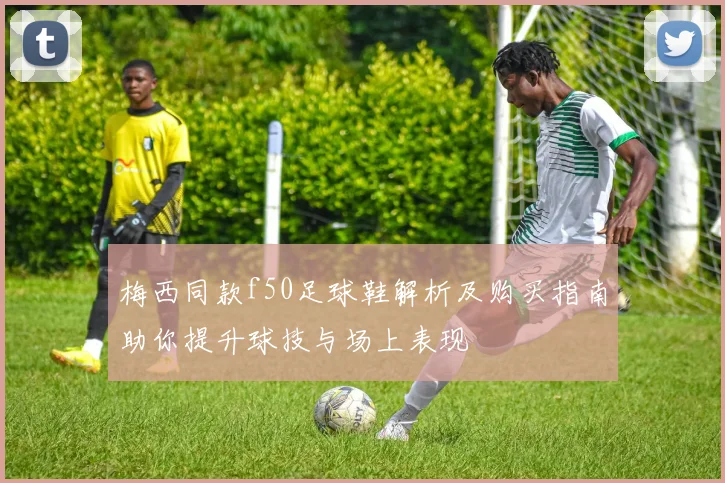 梅西同款f50足球鞋解析及购买指南助你提升球技与场上表现