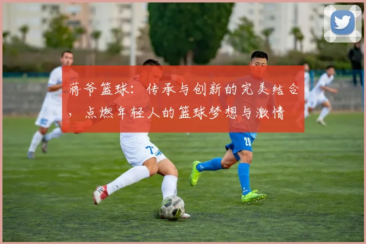 蒋爷篮球：传承与创新的完美结合，点燃年轻人的篮球梦想与激情