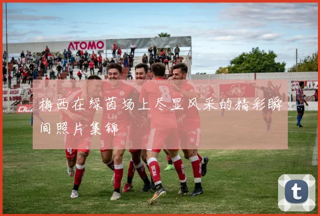 梅西在绿茵场上尽显风采的精彩瞬间照片集锦